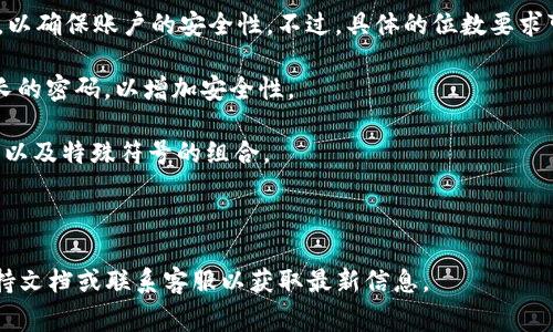 对于Tokenim等加密货币交易平台，登录密码的位数通常会有一定的要求，以确保账户的安全性。不过，具体的位数要求可能根据不同的平台而有所不同。下面是一般情况下可能的密码设置标准：

1. **密码长度**：很多平台要求登录密码至少为8位，建议使用12位或更长的密码，以增加安全性。

2. **字符组合**：为了增强密码的复杂性，一般建议使用大小写字母、数字以及特殊符号的组合。

3. **定期更新**：为了保持账户安全，定期更换密码也是一种良好的习惯。

如果你有关于Tokenim具体登录密码的疑问，建议查阅Tokenim的官方支持文档或联系客服以获取最新信息。